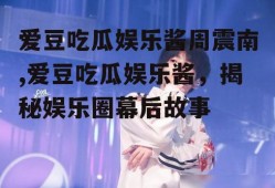 爱豆吃瓜娱乐酱周震南,爱豆吃瓜娱乐酱，揭秘娱乐圈幕后故事