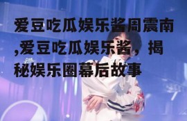 爱豆吃瓜娱乐酱周震南,爱豆吃瓜娱乐酱，揭秘娱乐圈幕后故事