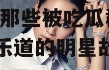 娱乐圈一直吃瓜的明星,揭秘那些被吃瓜群众津津乐道的明星故事