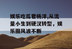 娱乐吃瓜君杨洋,从流量小生到硬汉转型，娱乐圈风波不断