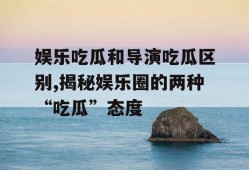 娱乐吃瓜和导演吃瓜区别,揭秘娱乐圈的两种“吃瓜”态度