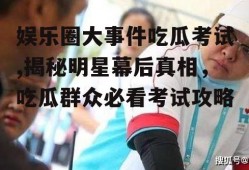 娱乐圈大事件吃瓜考试,揭秘明星幕后真相，吃瓜群众必看考试攻略