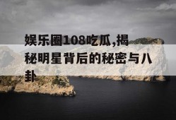 娱乐圈108吃瓜,揭秘明星背后的秘密与八卦