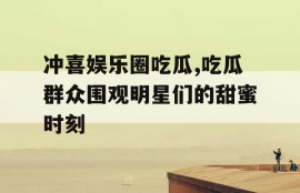 冲喜娱乐圈吃瓜,吃瓜群众围观明星们的甜蜜时刻