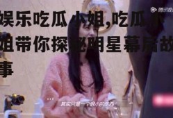 娱乐吃瓜小姐,吃瓜小姐带你探秘明星幕后故事