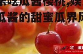娱乐吃瓜酱樱桃,娱乐吃瓜酱的甜蜜瓜界风云录
