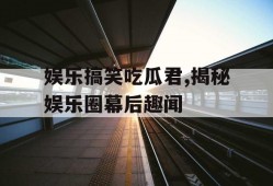 娱乐搞笑吃瓜君,揭秘娱乐圈幕后趣闻