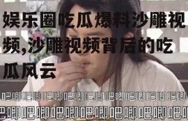 娱乐圈吃瓜爆料沙雕视频,沙雕视频背后的吃瓜风云