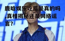 鹿晗娱乐吃瓜是真的吗,真相揭秘还是网络谣言？