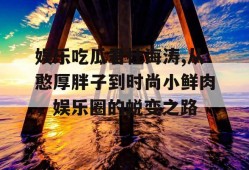 娱乐吃瓜君杜海涛,从憨厚胖子到时尚小鲜肉，娱乐圈的蜕变之路