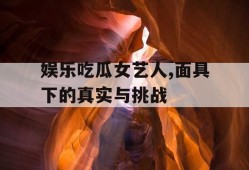 娱乐吃瓜女艺人,面具下的真实与挑战