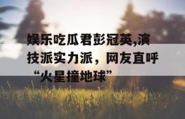 娱乐吃瓜君彭冠英,演技派实力派，网友直呼“火星撞地球”
