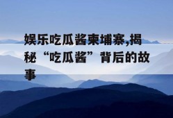 娱乐吃瓜酱柬埔寨,揭秘“吃瓜酱”背后的故事