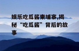 娱乐吃瓜酱柬埔寨,揭秘“吃瓜酱”背后的故事