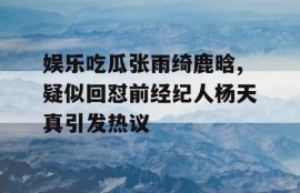 娱乐吃瓜张雨绮鹿晗,疑似回怼前经纪人杨天真引发热议