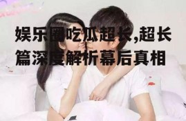 娱乐圈吃瓜超长,超长篇深度解析幕后真相