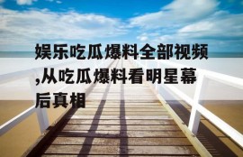 娱乐吃瓜爆料全部视频,从吃瓜爆料看明星幕后真相