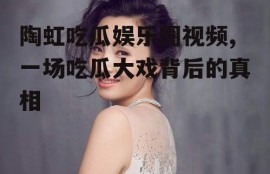 陶虹吃瓜娱乐圈视频,一场吃瓜大戏背后的真相