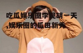 吃瓜娱乐圈李现胡一天,娱乐圈的瓜田新秀
