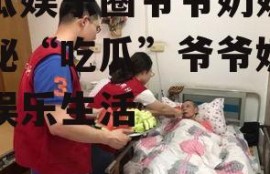 吃瓜娱乐圈爷爷奶奶,揭秘“吃瓜”爷爷奶奶的娱乐生活