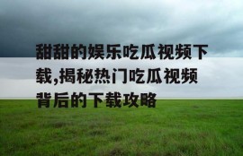 甜甜的娱乐吃瓜视频下载,揭秘热门吃瓜视频背后的下载攻略