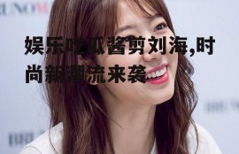 娱乐吃瓜酱剪刘海,时尚新潮流来袭