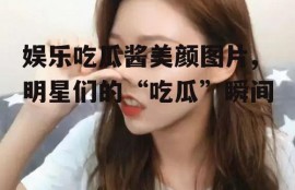 娱乐吃瓜酱美颜图片,明星们的“吃瓜”瞬间