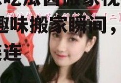 娱乐吃瓜酱搬家视频大全,趣味搬家瞬间，笑料连连