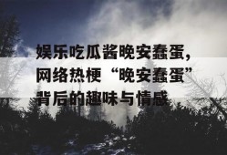娱乐吃瓜酱晚安蠢蛋,网络热梗“晚安蠢蛋”背后的趣味与情感