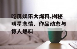 吃瓜娱乐大爆料,揭秘明星恋情、作品动态与惊人爆料