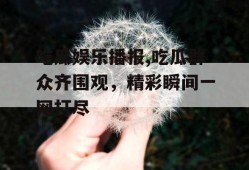 吃瓜娱乐播报,吃瓜群众齐围观，精彩瞬间一网打尽