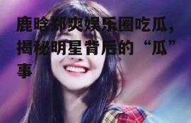 鹿晗郑爽娱乐圈吃瓜,揭秘明星背后的“瓜”事