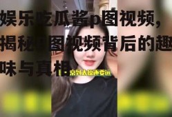 娱乐吃瓜酱p图视频,揭秘P图视频背后的趣味与真相