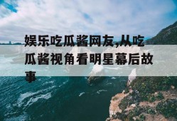 娱乐吃瓜酱网友,从吃瓜酱视角看明星幕后故事