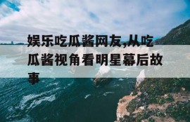 娱乐吃瓜酱网友,从吃瓜酱视角看明星幕后故事