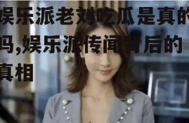 娱乐派老刘吃瓜是真的吗,娱乐派传闻背后的真相