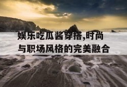 娱乐吃瓜酱穿搭,时尚与职场风格的完美融合