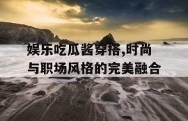 娱乐吃瓜酱穿搭,时尚与职场风格的完美融合