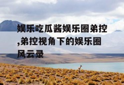 娱乐吃瓜酱娱乐圈弟控,弟控视角下的娱乐圈风云录