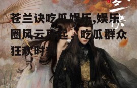 苍兰诀吃瓜娱乐,娱乐圈风云再起，吃瓜群众狂欢时刻