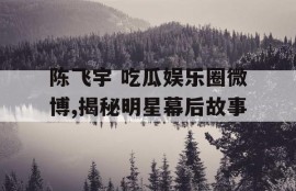 陈飞宇 吃瓜娱乐圈微博,揭秘明星幕后故事