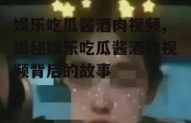娱乐吃瓜酱酒肉视频,揭秘娱乐吃瓜酱酒肉视频背后的故事