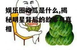 娱乐圈吃瓜是什么,揭秘明星背后的故事与真相