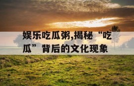 娱乐吃瓜粥,揭秘“吃瓜”背后的文化现象
