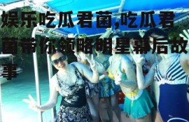 娱乐吃瓜君菌,吃瓜君菌带你领略明星幕后故事