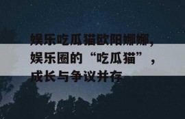 娱乐吃瓜猫欧阳娜娜,娱乐圈的“吃瓜猫”，成长与争议并存