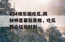 824娱乐圈吃瓜,揭秘明星幕后真相，吃瓜群众狂欢时刻