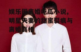 娱乐圈离婚吃瓜小说,明星夫妻的甜蜜裂痕与离婚真相