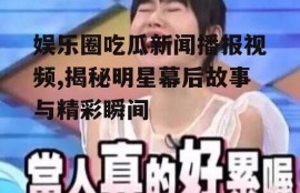 娱乐圈吃瓜新闻播报视频,揭秘明星幕后故事与精彩瞬间
