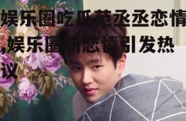 娱乐圈吃瓜范丞丞恋情,娱乐圈新恋情引发热议